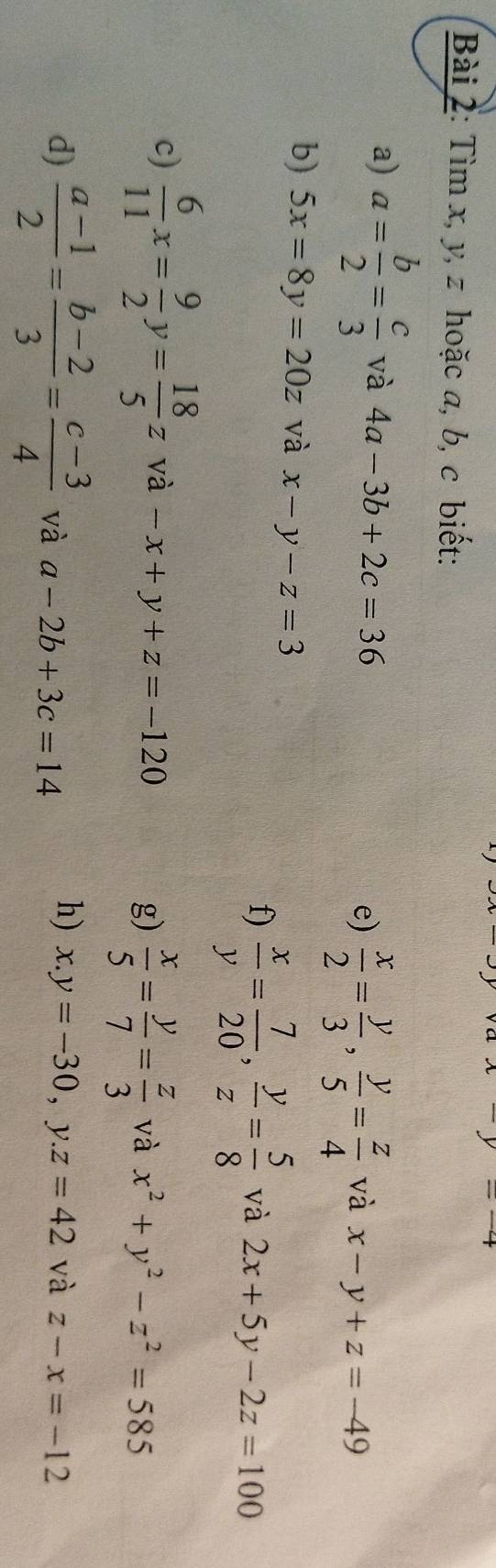 x-y=-4
Bài 2: Tìm x, y, z hoặc a, b, c biết: 
a) a= b/2 = c/3  và 4a-3b+2c=36 và x-y+z=-49
e)  x/2 = y/3 ,  y/5 = z/4 
b) 5x=8y=20z và x-y-z=3
f)  x/y = 7/20 ,  y/z = 5/8  và 2x+5y-2z=100
c)  6/11 x= 9/2 y= 18/5 z và -x+y+z=-120 và x^2+y^2-z^2=585
g)  x/5 = y/7 = z/3 
h) x.y=-30, y.z=42 và 
d)  (a-1)/2 = (b-2)/3 = (c-3)/4  và a-2b+3c=14 z-x=-12