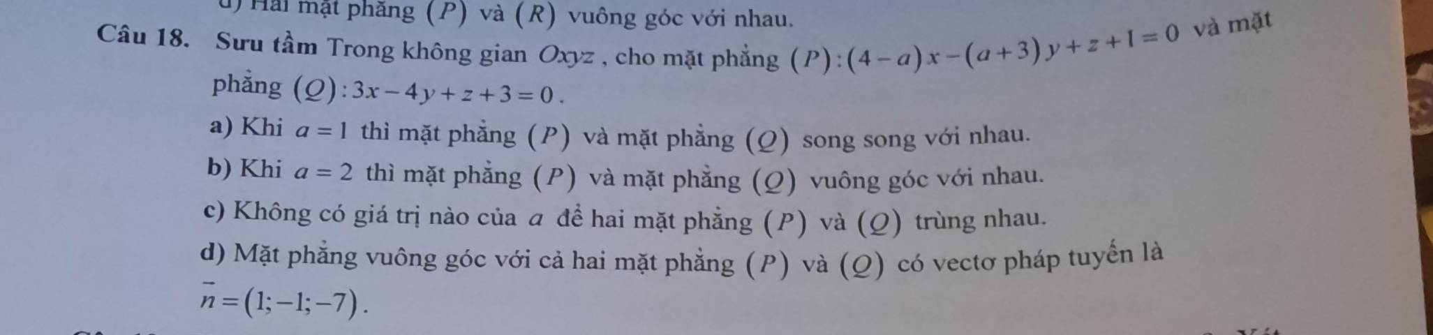 Hải mặt phăng (P) và (R) vuông góc với nhau.
Câu 18. Sưu tầm Trong không gian Oxyz , cho mặt phẳng (P): (4-a)x-(a+3)y+z+1=0 và mặt
phẳng (Q):3x-4y+z+3=0.
a) Khi a=1 thì mặt phẳng (P) và mặt phẳng (Ω) song song với nhau.
b) Khi a=2 thì mặt phẳng (P) và mặt phẳng (Q) vuông góc với nhau.
c) Không có giá trị nào của ā đề hai mặt phẳng (P) và (Ω) trùng nhau.
d) Mặt phẳng vuông góc với cả hai mặt phẳng (P) và (Q) có vectơ pháp tuyển là
overline n=(1;-1;-7).