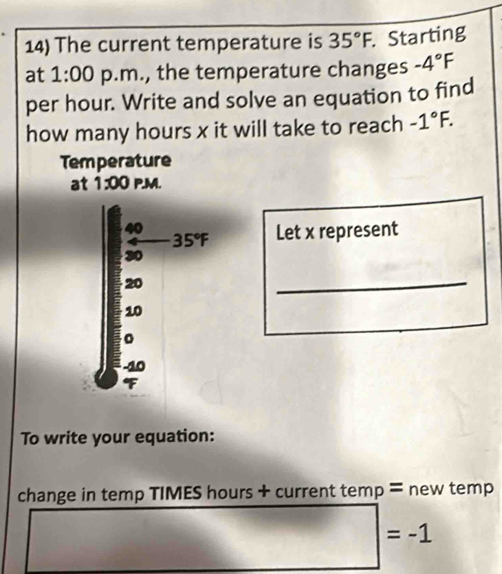 The current temperature is 35°F.. Starting
at 1:00 p.m., the temperature changes -4°F
per hour. Write and solve an equation to find
how many hours x it will take to reach -1°F.
Temperature
at 1:00 P.M.
Let x represent
_
To write your equation:
change in temp TIMES hours + current temp = new temp
□ =-1