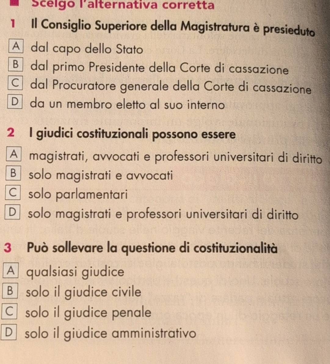 Scelgo lalternativa corretta
1 Il Consiglio Superiore della Magistratura è presieduto
A dal capo dello Stato
Bü dal primo Presidente della Corte di cassazione
Cí dal Procuratore generale della Corte di cassazione
D da un membro eletto al suo interno
2 I giudici costituzionali possono essere
A magistrati, avvocati e professori universitari di diritto
B solo magistrati e avvocati
C solo parlamentari
D solo magistrati e professori universitari di diritto
3 Può sollevare la questione di costituzionalità
A qualsiasi giudice
B solo il giudice civile
C solo il giudice penale
D solo il giüdice amministrativo