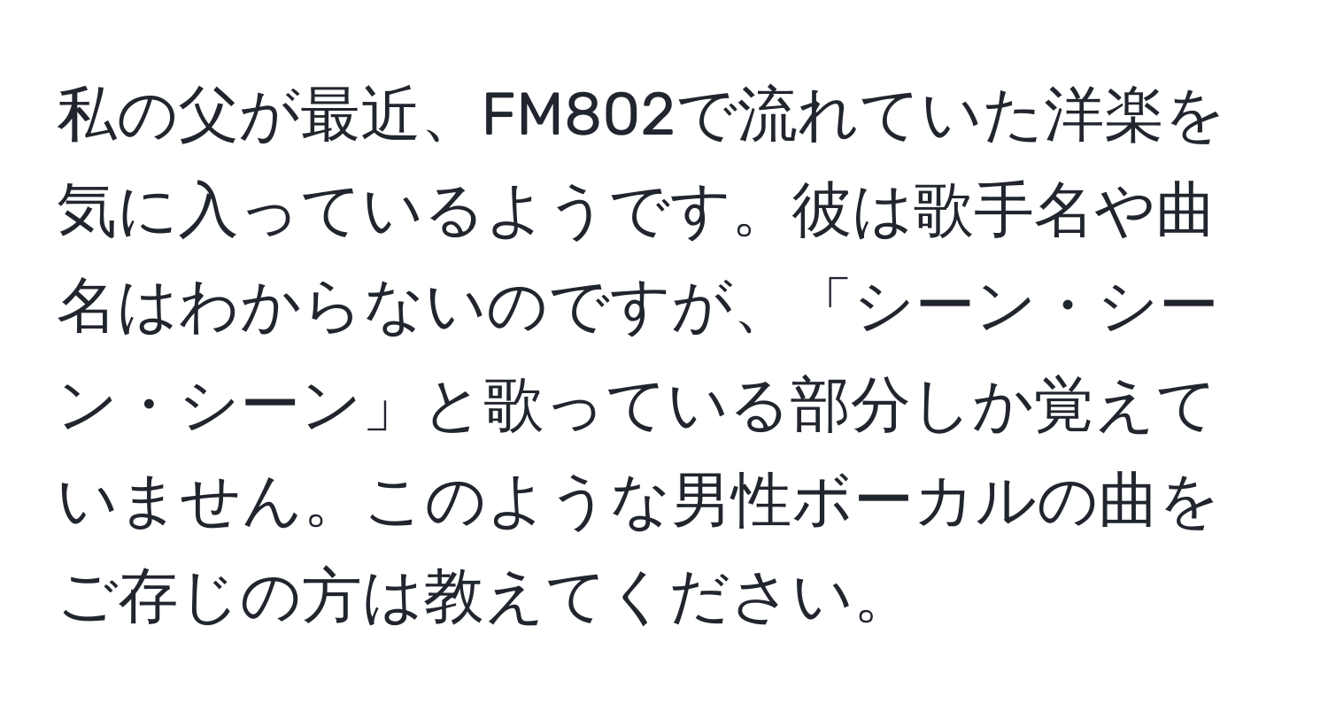 私の父が最近、FM802で流れていた洋楽を気に入っているようです。彼は歌手名や曲名はわからないのですが、「シーン・シーン・シーン」と歌っている部分しか覚えていません。このような男性ボーカルの曲をご存じの方は教えてください。