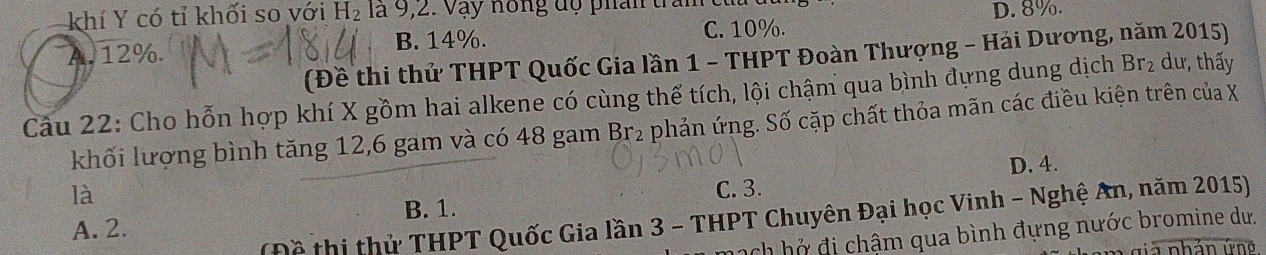 khí Y có tỉ khối so với H_2 la 9, 2. V y nong dộ phân tran
D. 8%.
A. 12%. B. 14%. C. 10%.
(Đề thi thử THPT Quốc Gia lần 1 - THPT Đoàn Thượng - Hải Dương, năm 2015)
Câu 22: Cho hỗn hợp khí X gồm hai alkene có cùng thể tích, lội chậm qua bình đựng dung dịch Br_2 dư, thấy
khối lượng bình tăng 12, 6 gam và có 48 gam Br₂ phản ứng. Số cặp chất thỏa mãn các điều kiện trên của X
D. 4.
là
C. 3.
(Đề thị thử THPT Quốc Gia lần 3 - THPT Chuyên Đại học Vinh - Nghệ An, năm 2015)
A. 2. B. 1.
mạch hở đi chậm qua bình đựng nước bromine dư.
g iả nhản ứng