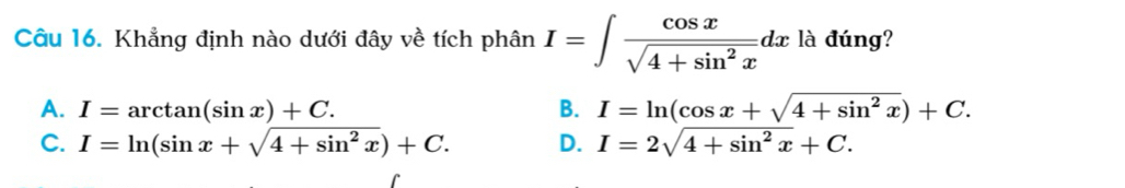 Khẳng định nào dưới đây về tích phân I=∈t  cos x/sqrt(4+sin^2x) dx là đúng?
A. I=arctan (sin x)+C. B. I=ln (cos x+sqrt(4+sin^2x))+C.
C. I=ln (sin x+sqrt(4+sin^2x))+C. D. I=2sqrt(4+sin^2x)+C.