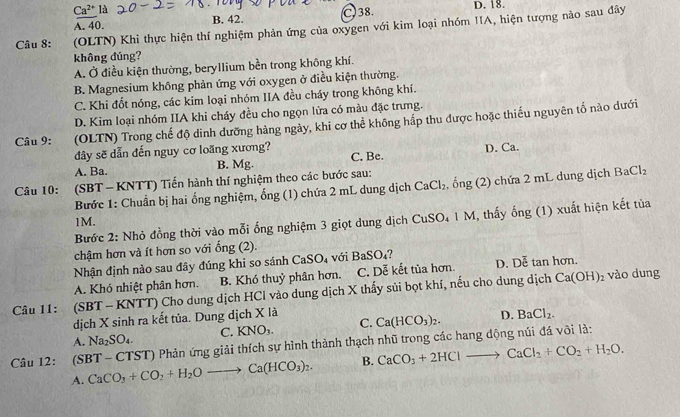 Ca^(2+) là
A. 40. B. 42. C. 38. D. 18.
Câu 8: (OLTN) Khi thực hiện thí nghiệm phản ứng của oxygen với kim loại nhóm IIA, hiện tượng nào sau đây
không đúng?
A. Ở điều kiện thường, beryllium bền trong không khí.
B. Magnesium không phản ứng với oxygen ở điều kiện thường.
C. Khi đốt nóng, các kim loại nhóm IIA đều cháy trong không khí.
D. Kim loại nhóm IIA khi cháy đều cho ngọn lửa có màu đặc trưng.
Câu 9: g   (OLTN) Trong chế độ dinh dưỡng hàng ngày, khi cơ thể không hấp thu được hoặc thiếu nguyên tố nào dưới
đây sẽ dẫn đến nguy cơ loãng xương?
A. Ba. B. Mg. C. Be. D. Ca.
Câu 10: :(SBT - KNTT) Tiến hành thí nghiệm theo các bước sau:
Bước 1: Chuẩn bị hai ổng nghiệm, ống (1) chứa 2 mL dung dịch CaCl_2 , ổng (2) chứa 2 mL dung dịch BaCl_2
1M.
Bước 2: Nhỏ đồng thời vào mỗi ống nghiệm 3 giọt dung dịch CuSO₄ 1 M, thấy ống (1) xuất hiện kết tủa
chậm hơn và ít hơn so với ống (2).
Nhận định nào sau đây đúng khi so sánh ( FaSO 4 với BaSO₄?
A. Khó nhiệt phân hơn. B. Khó thuỷ phân hơn. C. Dễ kết tủa hơn. D. Dễ tan hơn.
Câu 11: (SBT - KNTT) Cho dung dịch HCl vào dung dịch X thấy sủi bọt khí, nếu cho dung dịch Ca(OH)_2
vào dung
dịch X sinh ra kết tủa. Dung dịch X là
C. KNO_3.
C. Ca(HCO_3)_2. D. BaCl_2.
A. Na_2SO_4.
Câu 12: (SBT - CTST) Phản ứng giải thích sự hình thành thạch nhũ trong các hang động núi đá vôi là:
A. CaCO_3+CO_2+H_2Oto Ca(HCO_3)_2. B. CaCO_3+2HClto CaCl_2+CO_2+H_2O.