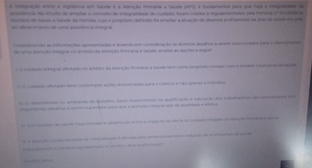 A integração entre a Vigilância em Saúde e a Atenção Primária a Saúde (APS) é fundamental para que haja a integralidade da
assistência. No intuito de ampliar o conceito de integralidade do cuidado, foram criados e regulamentados pela Portaria n° 154/200B os
Núcleos de Apoio a Saúde da Família, cujo o propósito definido foi ampliar a atuação de diversos profissionais da área da saúde em prol
do oferecimento de uma assistência integral
Considerando as informações apresentadas e levando em consideração os diversos desafios a serem solucionados para o oferecimento
de uma atenção integral no âmbito da Atenção Primária a Saúde, analise as opções a seguir
1. O cuidado integral ofertado no âmbito da Atenção Primária a Saúde tem como propósito romper com o modelo tradicional de saúde
II O cuidado ofertado deve contemplar ações direcionadas para o coletivo e não apenas o indivíduo
III. O desestímulo no ambiente de trabalho, baixo investimento na qualificação e educação dos trabalhadores são considerados deis
importantes desafios a serem superados para que a atenção integral seja de qualidade e efetiva
IV. Um modelo de saúde fragmentado e desartículo entre si impacta na oferta do cuidado integral na Atenção Primária a Saúde
V. A atenção fundamentada na integralidade é afetada pelo dimensionamento reduzido de profissionais de saúde
Considerando o contexto apresentado, é córreto o que se afirma em
Escolha uma