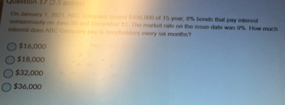 On January-1, 2021, ABC Company issued $400,000 of 15-year, 8% bonds that pay interest
semiannually on June 30 and December 31 The market rate on the issue date was 9%. How much
intorest does ABC Company pay to bondholders every six months?
$16,000
$18,000
$32,000
$36,000