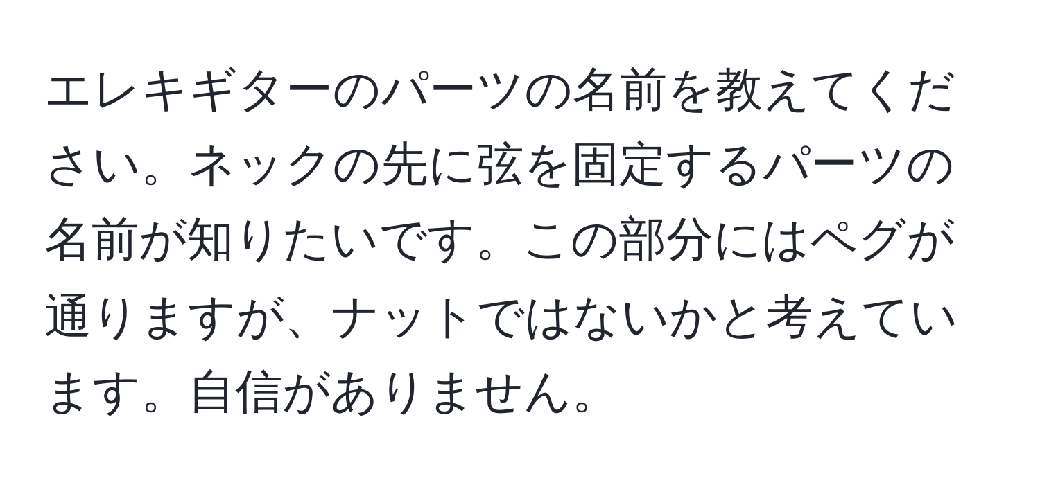 エレキギターのパーツの名前を教えてください。ネックの先に弦を固定するパーツの名前が知りたいです。この部分にはペグが通りますが、ナットではないかと考えています。自信がありません。