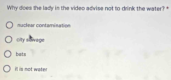 Why does the lady in the video advise not to drink the water? *
nuclear contamination
city sawage
bats
it is not water
