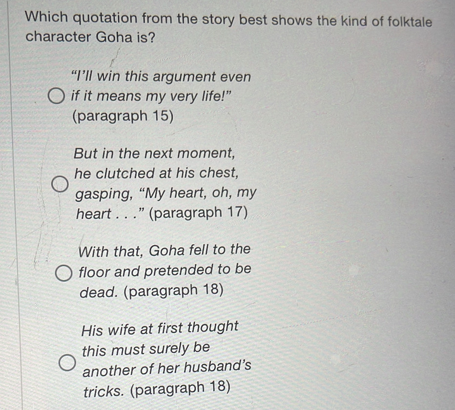 Which quotation from the story best shows the kind of folktale 
character Goha is? 
“I’ll win this argument even 
if it means my very life!” 
(paragraph 15) 
But in the next moment, 
he clutched at his chest, 
gasping, “My heart, oh, my 
heart . . .” (paragraph 17) 
With that, Goha fell to the 
floor and pretended to be 
dead. (paragraph 18) 
His wife at first thought 
this must surely be 
another of her husband’s 
tricks. (paragraph 18)