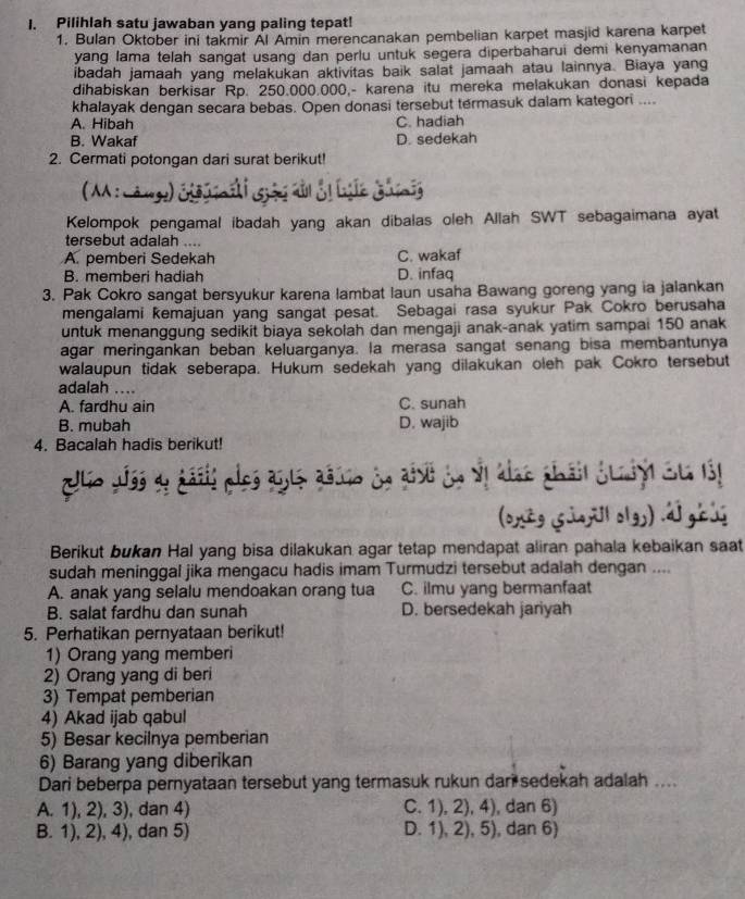 Pilihlah satu jawaban yang paling tepat!
1. Bulan Oktober ini takmir Al Amin merencanakan pembelian karpet masjid karena karpet
yang lama telah sangat usang dan perlu untuk segera diperbaharui demi kenyamanan
ibadah jamaah yang melakukan aktivitas baik salat jamaah atau lainnya. Biaya yang
dihabiskan berkisar Rp. 250.000.000.- karena itu mereka melakukan donasi kepada
khalayak dengan secara bebas. Open donasi tersebut termasuk dalam kategori ....
A. Hibah C. hadiah
B. Wakaf D. sedekah
2. Cermati potongan dari surat berikut!
(MA : ànge) éê  Gả d ảị hc Ghinig
Kelompok pengamal ibadah yang akan dibalas oleh Allah SWT sebagaimana ayat
tersebut adalah ....
A. pemberi Sedekah C. wakaf
B. memberi hadiah D. infaq
3. Pak Cokro sangat bersyukur karena lambat laun usaha Bawang goreng yang ia jalankan
mengalami kemajuan yang sangat pesat. Sebagai rasa syukur Pak Cokro berusaha
untuk menanggung sedikit biaya sekolah dan mengaji anak-anak yatim sampai 150 anak
agar meringankan beban keluarganya. la merasa sangat senang bisa membantunya
walaupun tidak seberapa. Hukum sedekah yang dilakukan oleh pak Cokro tersebut
adalah ....
A. fardhu ain C. sunah
B. mubah D. wajib
4. Bacalah hadis berikut!
io Jíss du áásis plos as1s asio dn añst dn vl alae thái duniy Su 131
(oxtg süajill olgs) .dl géi
Berikut bukan Hal yang bisa dilakukan agar tetap mendapat aliran pahala kebaikan saat
sudah meninggal jika mengacu hadis imam Turmudzi tersebut adalah dengan ....
A. anak yang selalu mendoakan orang tua C. ilmu yang bermanfaat
B. salat fardhu dan sunah D. bersedekah jariyah
5. Perhatikan pernyataan berikut!
1) Orang yang memberi
2) Orang yang di beri
3) Tempat pemberian
4) Akad ijab qabul
5) Besar kecilnya pemberian
6) Barang yang diberikan
Dari beberpa pernyataan tersebut yang termasuk rukun dari sedekah adalah ....
A. 1), 2), 3), dan 4) C. 1), 2), 4), dan 6)
B. 1), 2), 4), dan 5) D. 1), 2), 5), dan 6)