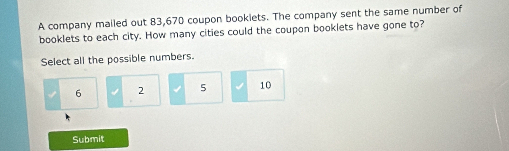 A company mailed out 83,670 coupon booklets. The company sent the same number of
booklets to each city. How many cities could the coupon booklets have gone to?
Select all the possible numbers.
6
2
5 10
Submit