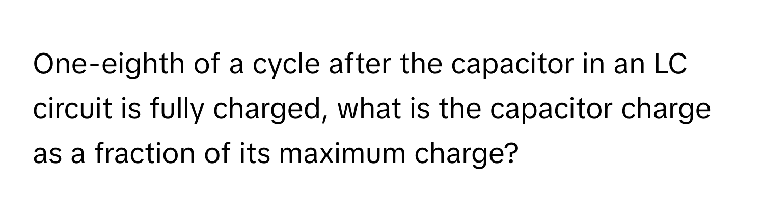 One-eighth of a cycle after the capacitor in an LC circuit is fully charged, what is the capacitor charge as a fraction of its maximum charge?