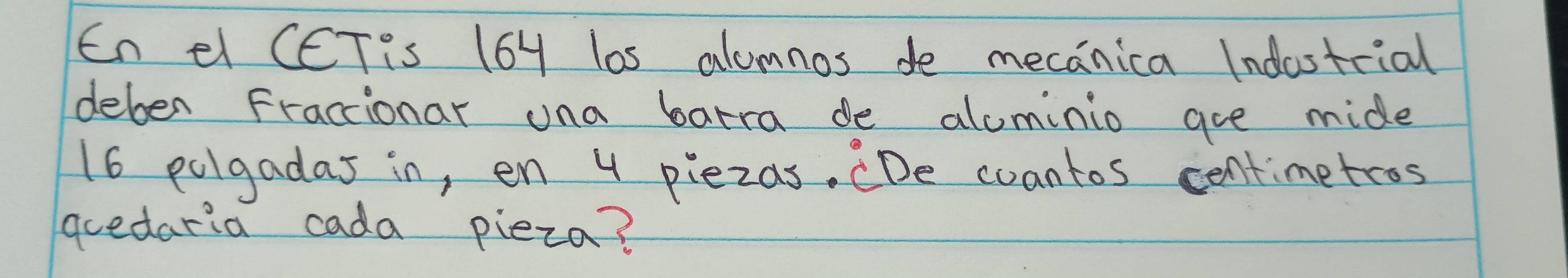 En el CCTis 664 los alumnos do mecanica Indostcial 
deben Fractionar una batra de alcminio are mide
16 polgadas in, en 4 piezas. CDe coantos centimetros 
guedaria cada pieza?