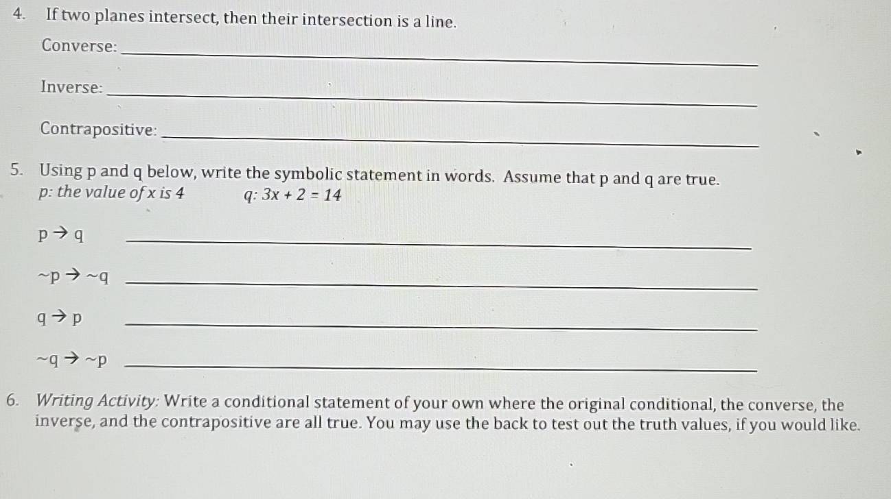 If two planes intersect, then their intersection is a line. 
Converse:_ 
Inverse:_ 
Contrapositive:_ 
5. Using p and q below, write the symbolic statement in words. Assume that p and q are true. 
p: the value of x is 4 q: 3x+2=14
_ pto q
sim pto sim q _ 
_ qto p
sim qto sim p _ 
6. Writing Activity: Write a conditional statement of your own where the original conditional, the converse, the 
inverse, and the contrapositive are all true. You may use the back to test out the truth values, if you would like.