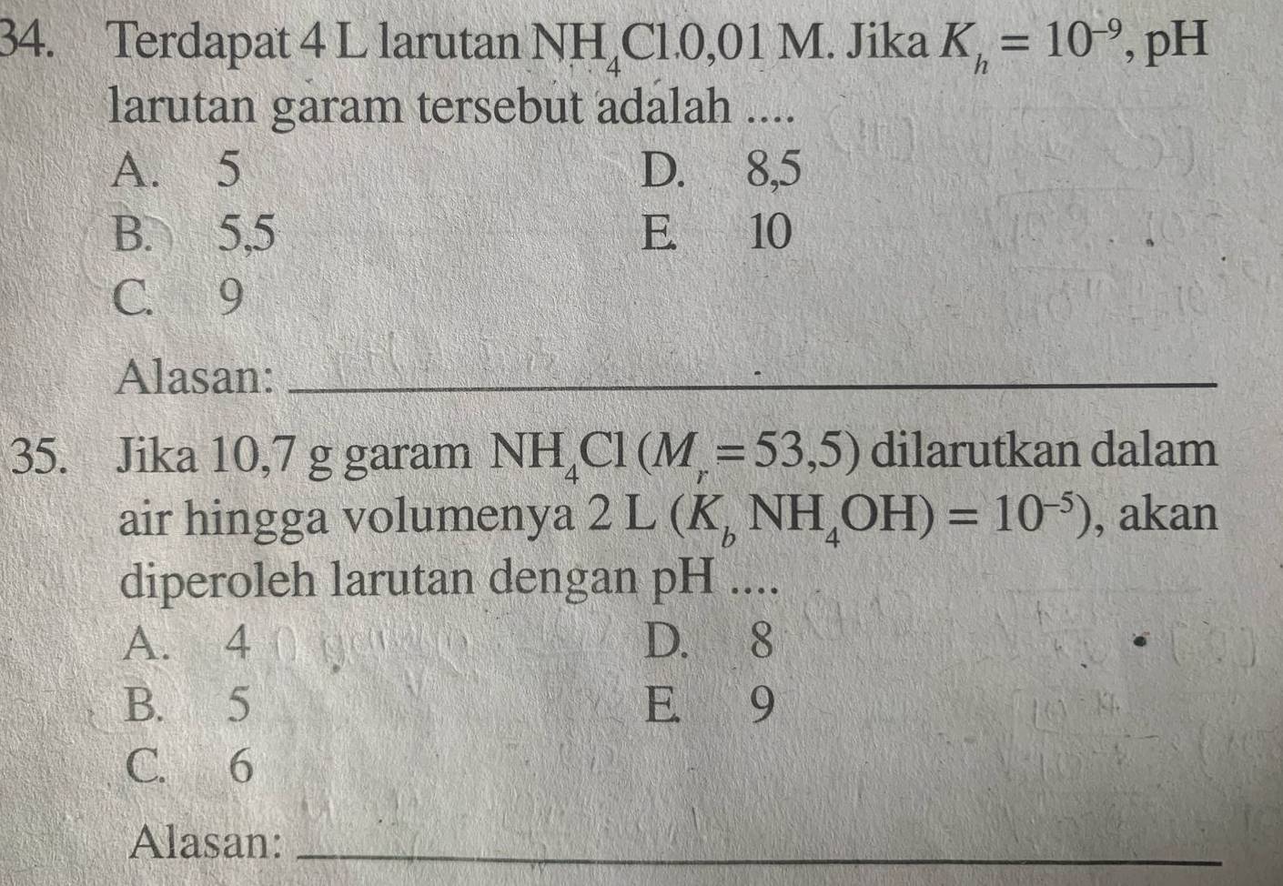 Terdapat 4 L larutan NH_4Cl.0,01M Jika K_h=10^(-9) , pH
larutan garam tersebut adalah ....
A. 5 D. 8, 5
B. 5, 5 E. 10
C. 9
Alasan:_
35. Jika 10,7 g garam NH_4Cl(M_r=53,5) dilarutkan dalam
air hingga volumenya 2L(K_bNH_4OH)=10^(-5)) , akan
diperoleh larutan dengan pH ....
A. 4 D. 8
B. 5 E 9
C. 6
Alasan:_