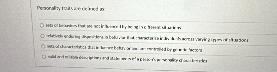 Personality traits are defned as:
sets of behaviors that are not influenced by being in different situations
relatively enduring dispositions in behavior that characterize individuals across varying types of situations
sets of characteristics that influence behavior and are controlled by genetic factors
valid and reliable descriptions and statements of a person's personality characteristics