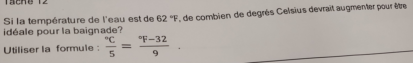 Táche 12 
Si la température de l'eau est de 62°F , de combien de degrés Celsius devrait augmenter pour être 
idéale pour la baignade? 
Utiliser la formule : frac ^circ C5=frac ^circ F-329.