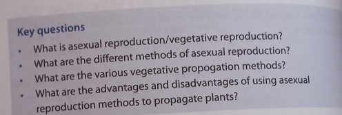 Key questions 
What is asexual reproduction/vegetative reproduction? 
What are the different methods of asexual reproduction? 
What are the various vegetative propogation methods? 
What are the advantages and disadvantages of using asexual 
reproduction methods to propagate plants?