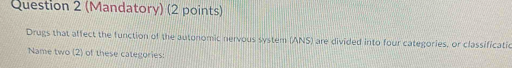 (Mandatory) (2 points) 
Drugs that affect the function of the autonomic nervous system (ANS) are divided into four categories, or classificatio 
Name two (2) of these categories: