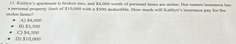 l1. Kaitlyn’s apartment is broken into, and $4,000 worth of personal items are stolen. Her renters insurance has
a personal property limit of $10,000 with a $500 deductible. How much will Kaitlyn’s insurance pay for the
stolen items?
A) $4,000
B) $3,500
C) $4,500
D) $10,000