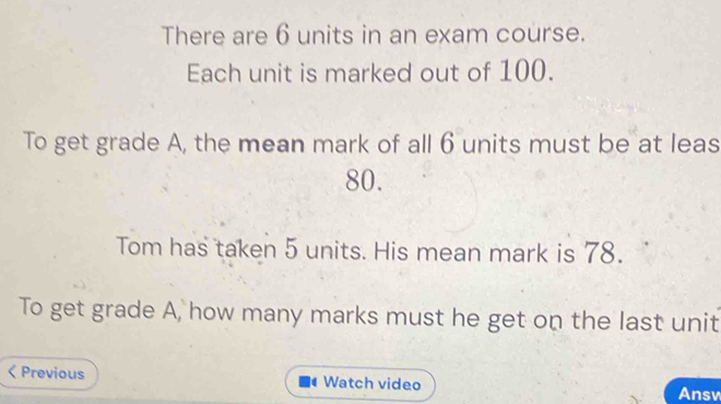 There are 6 units in an exam course. 
Each unit is marked out of 100. 
To get grade A, the mean mark of all 6 units must be at leas
80. 
Tom has taken 5 units. His mean mark is 78. 
To get grade A, how many marks must he get on the last unit 
< Previous Watch video 
Ansv