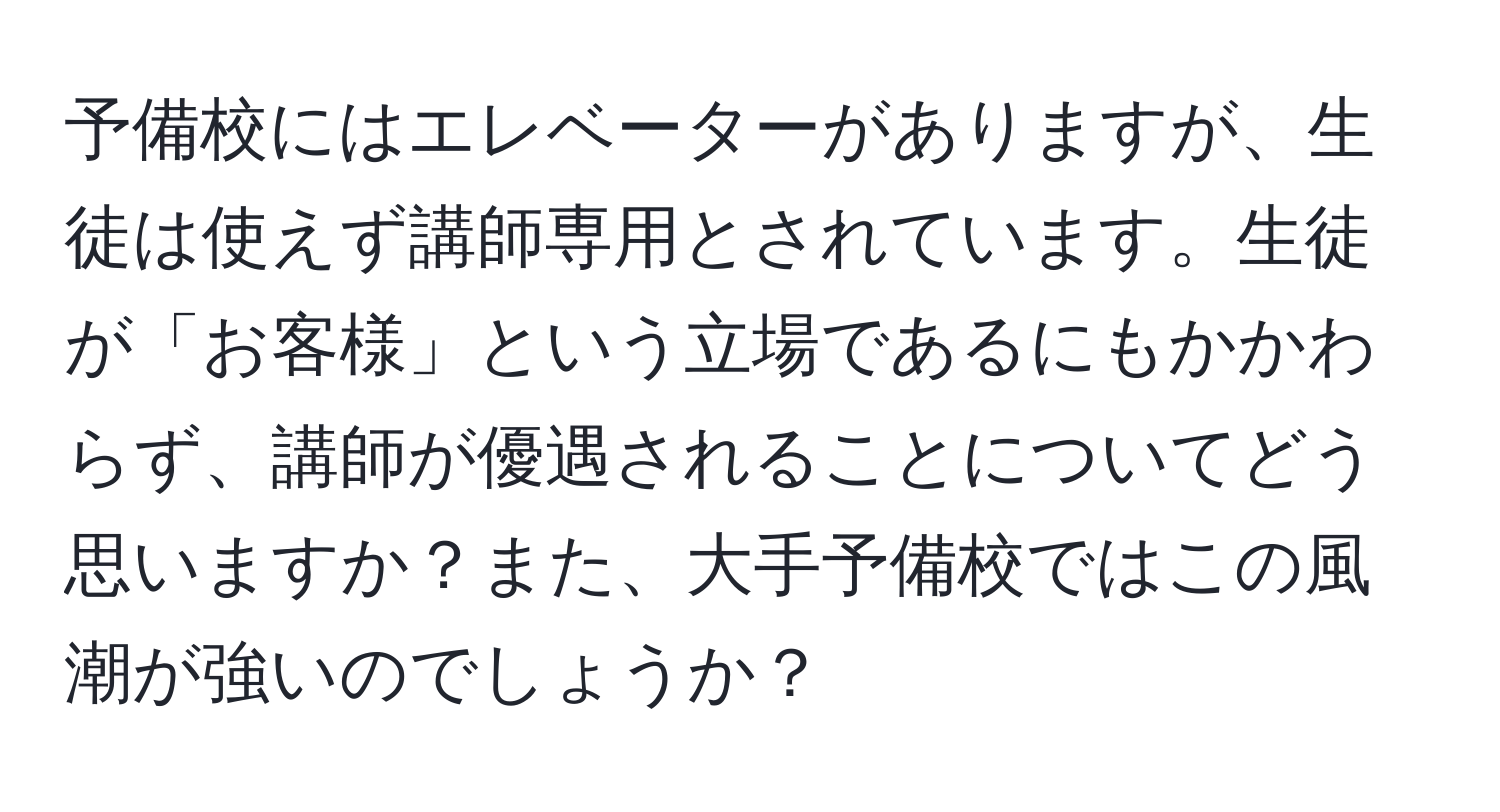 予備校にはエレベーターがありますが、生徒は使えず講師専用とされています。生徒が「お客様」という立場であるにもかかわらず、講師が優遇されることについてどう思いますか？また、大手予備校ではこの風潮が強いのでしょうか？