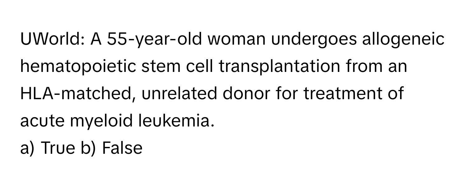 UWorld: A 55-year-old woman undergoes allogeneic hematopoietic stem cell transplantation from an HLA-matched, unrelated donor for treatment of acute myeloid leukemia.

a) True b) False