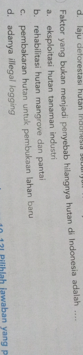 d. Iaju deforestasi hutan Indonesia seba
Faktor yang bukan menjadi penyebab hilangnya hutan di Indonesia adalah ....
a. eksploitasi hutan tanaman industri
b. rehabilitasi hutan mangrove dan pantai
c. pembakaran hutan untuk pembukaan lahan baru
d. adanya illegal logging
12I Pilihlah jawaban yang p