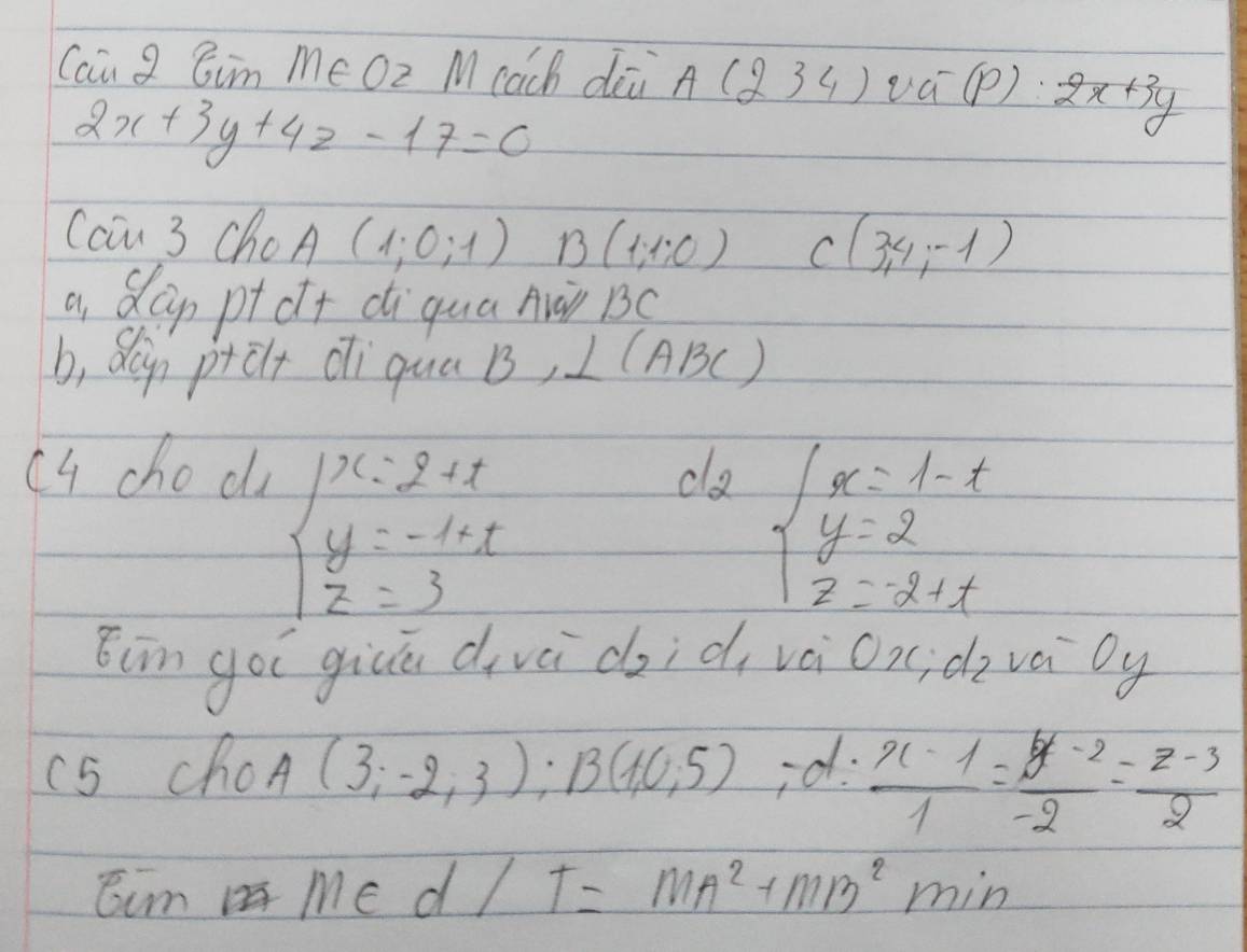 Cau g Cim me Oz M cach dià A(234)va^-(P):2x+3y
2x+3y+4z-17=0
Cau 3 ChoA (1;0;1) B (1,1:0) C(3,4,-1)
a, Sap ptct diqua Auài BC
b, Sln ptelt di qua B, ∠ (ABC)
cu choc ca
beginarrayl x=2+t y=-1+t z=3endarray.
beginarrayl x=1-t y=2 z=-2+tendarray.
Eim goi giuā divèi d, id, vai Ox d vai by 
(S choA (3;-2;3); B(10;5) ,-d: (x-1)/1 = (y-2)/-2 = (z-3)/2 
Eum Me d7 T=MA^2+MB^2min