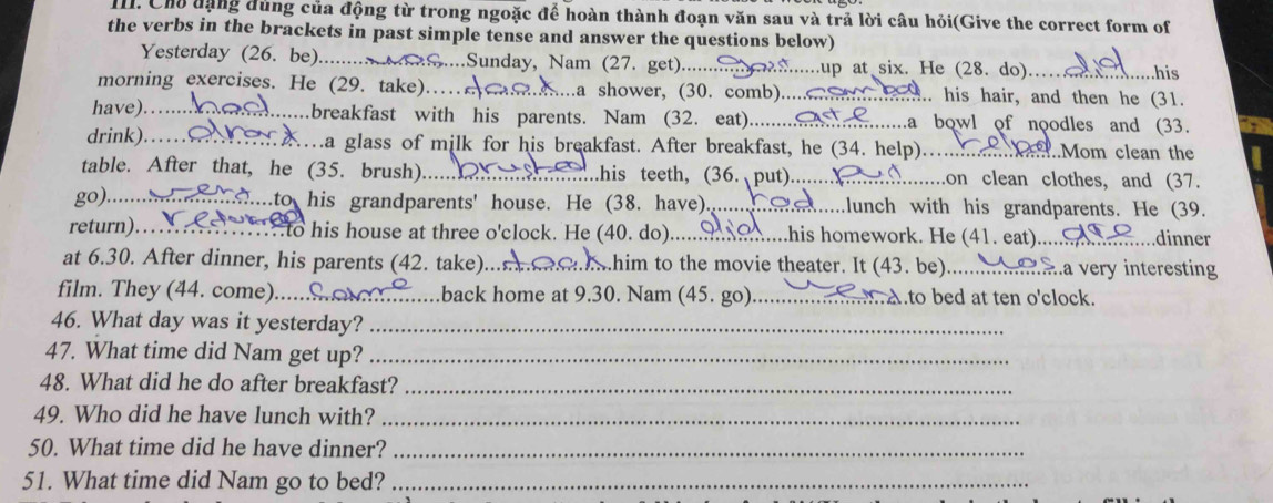 Cho dạng đùng của động từ trong ngoặc để hoàn thành đoạn văn sau và trả lời câu hỏi(Give the correct form of
the verbs in the brackets in past simple tense and answer the questions below) .....his
Yesterday (26. be)..... ....Sunday, Nam (27. get)...... ...up at six. He (28. do)……
morning exercises. He (29. take).. h....a shower, (30. comb).......... .. his hair, and then he (31.
have).  breakfast with his parents. Nam (32. eat)...........................a bowl of noodles and (33.
drink).…    …a glass of milk for his breakfast. After breakfast, he (34. help).…... .Mom clean the
table. After that, he (35. brush) _...his teeth, (36. put).......X ...on clean clothes, and (37.
go)......... ..............to his grandparents' house. He (38. have). ee .....lunch with his grandparents. He (39.
return)…….. . .... to his house at three o'clock. He (40. do). _A....his homework. He (41. eat).. ....dinner
at 6.30. After dinner, his parents (42. take) _shim to the movie theater. It (43. be). _me aa very interesting
film. They (44. come)... _back home at 9.30. Nam (45. go) _Ato bed at ten o'clock.
46. What day was it yesterday?_
47. What time did Nam get up?_
48. What did he do after breakfast?_
49. Who did he have lunch with?_
50. What time did he have dinner?_
51. What time did Nam go to bed?_