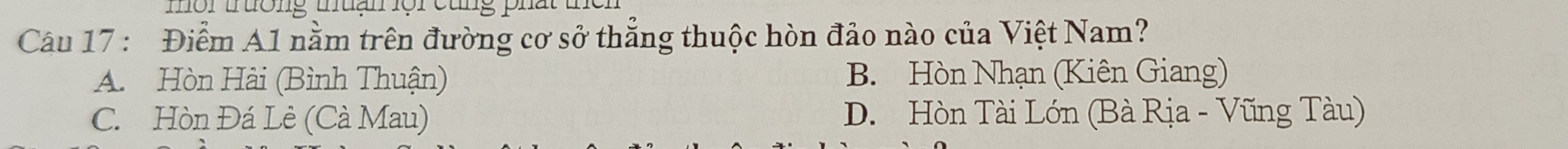 mor tuong muan or ctng phất u
Câu 17 : Điểm A1 nằm trên đường cơ sở thẳng thuộc hòn đảo nào của Việt Nam?
A. Hòn Hài (Bình Thuận) B. Hòn Nhạn (Kiên Giang)
C. Hòn Đá Lè (Cà Mau) D. Hòn Tài Lớn (Bà Rịa - Vũng Tàu)