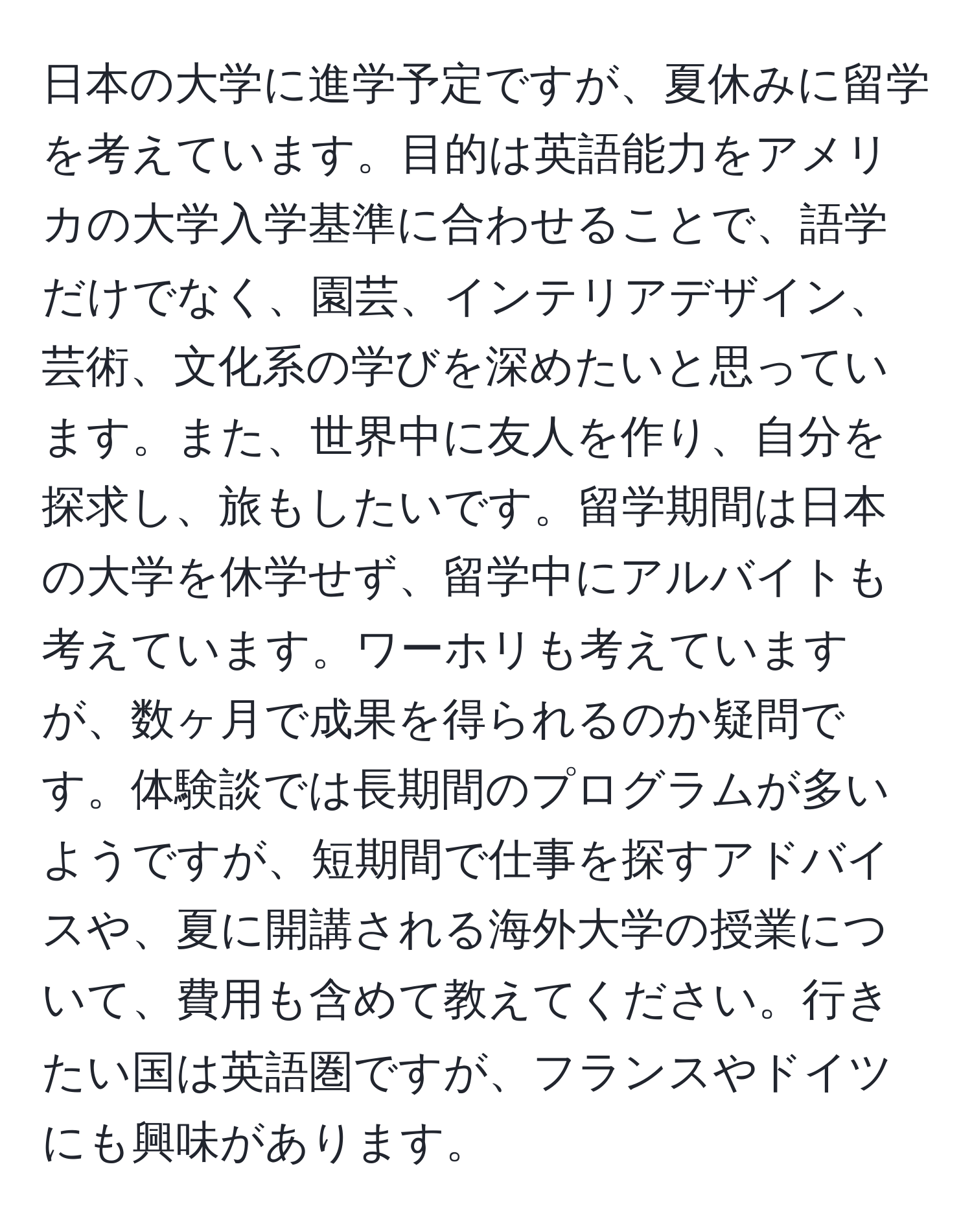 日本の大学に進学予定ですが、夏休みに留学を考えています。目的は英語能力をアメリカの大学入学基準に合わせることで、語学だけでなく、園芸、インテリアデザイン、芸術、文化系の学びを深めたいと思っています。また、世界中に友人を作り、自分を探求し、旅もしたいです。留学期間は日本の大学を休学せず、留学中にアルバイトも考えています。ワーホリも考えていますが、数ヶ月で成果を得られるのか疑問です。体験談では長期間のプログラムが多いようですが、短期間で仕事を探すアドバイスや、夏に開講される海外大学の授業について、費用も含めて教えてください。行きたい国は英語圏ですが、フランスやドイツにも興味があります。