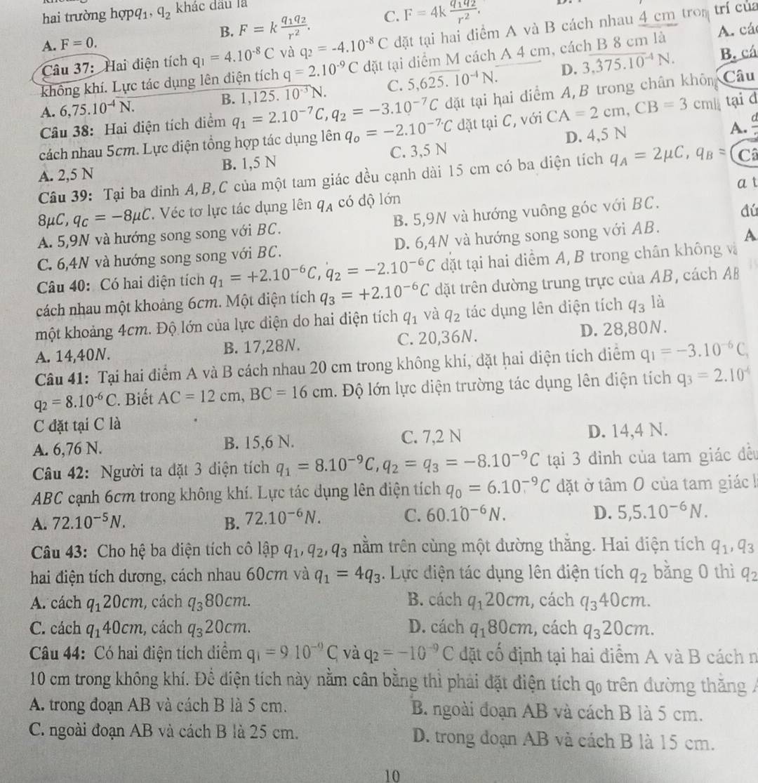 hai trường hopq_1,q_2 khác đấu là
B. F=kfrac q_1q_2r^2. C. F=4kfrac q_1q_2r^2.
Câu 37:Hai điện tích q_1=4.10^(-8)C và q_2=-4.10^(-8)C đặt tại hai điểm A và B cách nhau 4 cm trom trí của
A. F=0.
D. 3,overline (375.10)^(-4)N. B. cá
không khí. Lực tác dụng lên điện tích q=2.10^(-9)C đặt tại diểm M cách A 4 cm, cách B 8 cm là A. các
A. 6,75.10^(-4)overline N. B. 1,125.10^(-3)N. C. 5,6overline 25.10^(-4)N.
Câu 38: Hai điện tích điểm q_1=2.10^(-7)C,q_2=-3.10^(-7)C đặt tại hai diểm A, B trong chân khôm Câu
A. ª
cách nhau 5cm. Lực điện tổng hợp tác dụng lên q_o=-2.10^(-7.)C đặt tại C, với CA=2cm,CB=3cm tại d
A. 2,5 N B. 1,5 N C. 3,5 N D. 4,5 N
Câu 39: Tại ba đinh A,B,C của một tam giác đều cạnh dài 15 cm có ba điện tích q_A=2mu C,q_B= Câ
a t
8 mu C,q_C=-8mu C. Véc tơ lực tác dụng lên q_A có dộ lớn
A. 5,9N và hướng song song với BC. B. 5,9N và hướng vuông góc với BC.
đú
C. 6,4N và hướng song song với BC. D. 6,4N và hướng song song với AB.
A
Câu 40: Có hai điện tích q_1=+2.10^(-6)C,q_2=-2.10^(-6)C đặt tại hai diểm A, B trong chân không và
cách nhau một khoảng 6cm. Một điện tích q_3=+2.10^(-6)C dặt trên dường trung trực của AB, cách AB
một khoảng 4cm. Độ lớn của lực diện do hai điện tích q_1 và q_2 tác dụng lên điện tích q_3 là
A. 14,40N. B. 17,28N. C. 20,36N. D. 28,80N.
Câu 41: Tại hai điểm A và B cách nhau 20 cm trong không khí, đặt hai diện tích điểm q_1=-3.10^(-6)C_1
q_2=8.10^(-6)C. Biết AC=12cm,BC=16cm l. Độ lớn lực diện trường tác dụng lên diện tích q_3=2.10^(-6)
C đặt tại C là
A. 6,76 N. B. 15,6 N. C. 7,2 N D. 14,4 N.
Câu 42: Người ta đặt 3 diện tích q_1=8.10^(-9)C,q_2=q_3=-8.10^(-9)C tại 3 đinh của tam giác đều
ABC cạnh 6cm trong không khí. Lực tác dụng lên điện tích q_0=6.10^(-9)C đặt ở tâm 0 của tam giác k
A. 72.10^(-5)N. B. 72.10^(-6)N.
C. 60.10^(-6)N. D. 5,5.10^(-6)N.
Câu 43: Cho hệ ba điện tích cô lập q_1,q_2,q_3 trằm trên cùng một đường thắng. Hai điện tích q_1,q_3
hai điện tích dương, cách nhau 60cm và q_1=4q_3 Lực điện tác dụng lên điện tích q_2 bằng 0 thì q_2
A. cách q_120cm , cách q_380cm. B. cách q_120cm , cách q_340cm.
C. cách q_140cm , cách q_320cm. D. cách q_180cm , cách q_320cm.
Câu 44: Có hai điện tích diểm q_1=910^(-9)C_1 và q_2=-10^(-9)C đặt cố định tại hai điểm A và B cách n
10 cm trong không khí. Để diện tích này nằm cân bằng thì phải đặt điện tích qo trên đường thăng /
A. trong đoạn AB và cách B là 5 cm. B. ngoài đoạn AB và cách B là 5 cm.
C. ngoài đoạn AB và cách B là 25 cm. D. trong đoạn AB và cách B là 15 cm.
10