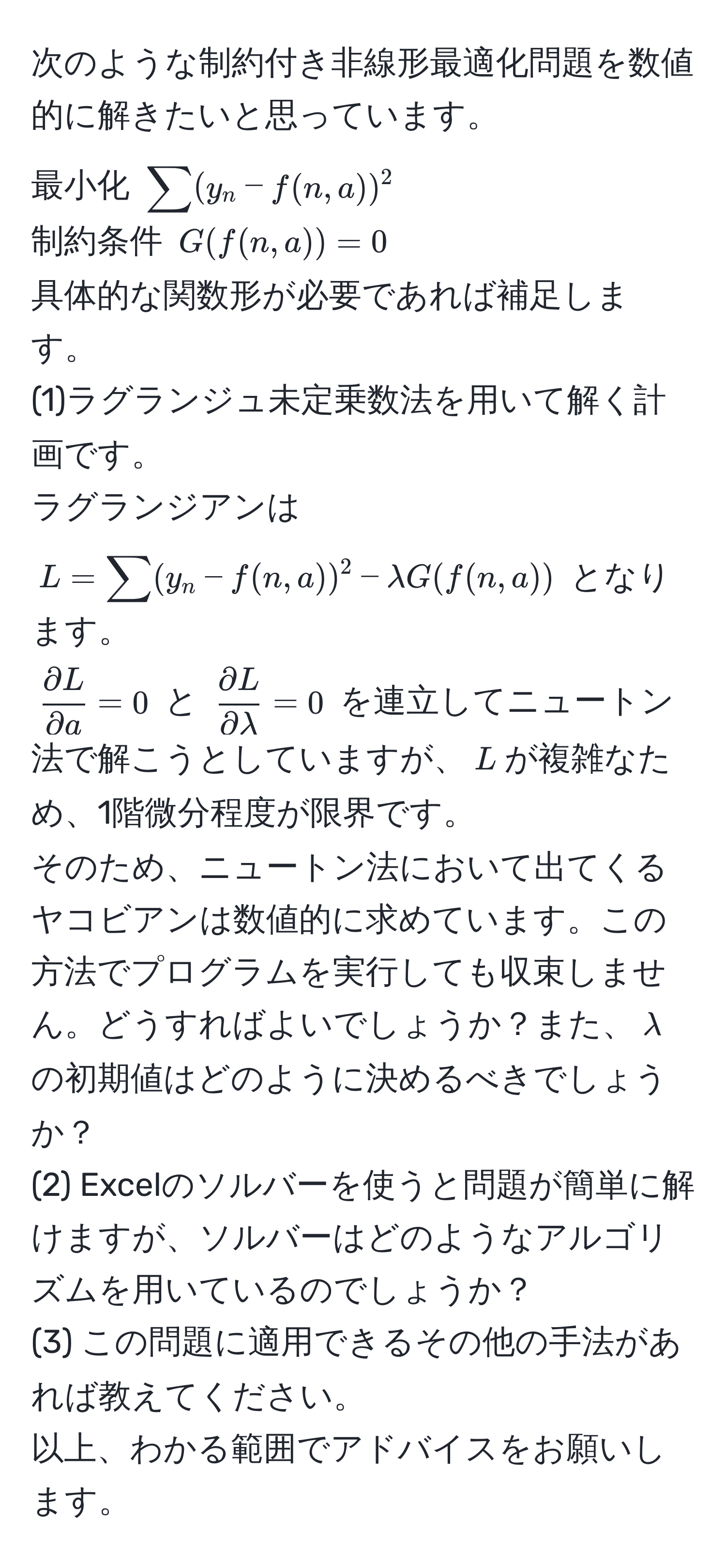 次のような制約付き非線形最適化問題を数値的に解きたいと思っています。  
最小化 $sum (y_n - f(n, a))^2$  
制約条件 $G(f(n, a)) = 0$  
具体的な関数形が必要であれば補足します。  
(1)ラグランジュ未定乗数法を用いて解く計画です。  
ラグランジアンは $L = sum (y_n - f(n, a))^2 - lambda G(f(n, a))$ となります。  
$ partial L/partial a  = 0$ と $ partial L/partial lambda  = 0$ を連立してニュートン法で解こうとしていますが、$L$が複雑なため、1階微分程度が限界です。  
そのため、ニュートン法において出てくるヤコビアンは数値的に求めています。この方法でプログラムを実行しても収束しません。どうすればよいでしょうか？また、$lambda$の初期値はどのように決めるべきでしょうか？  
(2) Excelのソルバーを使うと問題が簡単に解けますが、ソルバーはどのようなアルゴリズムを用いているのでしょうか？  
(3) この問題に適用できるその他の手法があれば教えてください。  
以上、わかる範囲でアドバイスをお願いします。