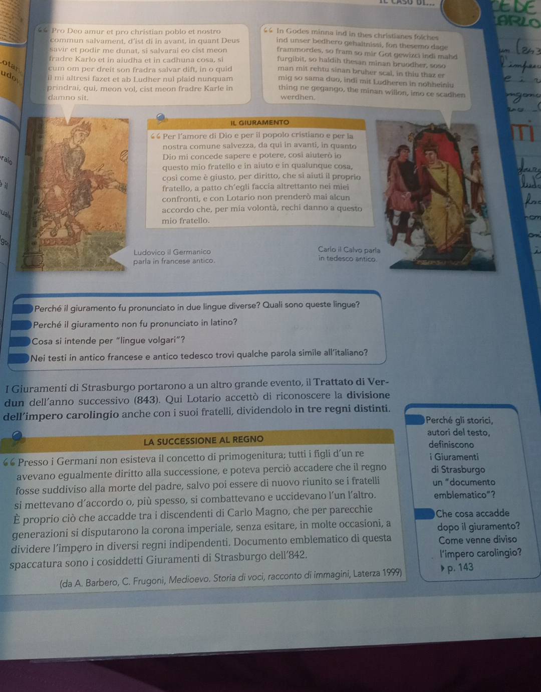 €6 Pro Deo amur et pro christian poblo et nostro 64 In Godes minna ind in thes christianes folches
commun salvament, d’ist di in avant, in quant Deus ind unser bedhero gehaltnissi, fon thesemo dage
savir et podir me dunat, si salvarai eo cist meon frammordes, so fram so mir Got gewizci indi mahd
fradre Karlo et in aiudha et in cadhuna cosa, si
furgibit, so haldih thesan minan bruodher, soso
otar cum om per dreit son fradra salvar dift, in o quid man mit rehtu sinan bruher scal, in thiu thaz er
udor il mi altresi fazet et ab Ludher nul plaid nunquam mig so sama duo, indi mit Ludheren in nohheiniu
prindrai, qui, meon vol, cist meon fradre Karle in thing ne gegango, the minan willon, imo ce scadhen
damno sit. werdhen.
IL GIURAMENTO
““ Per l’amore di Dio e per il popolo cristiano e per la
nostra comune salvezza, da qui in avanti, in quanto
Dio mi concede sapere e potere, così aiuterò io
raio
questo mio fratello e in aiuto e in qualunque cosa,
così come è giusto, per diritto, che si aiuti il proprio
il
fratello, a patto ch’egli faccia altrettanto nei miei
confronti, e con Lotario non prenderò mai alcun
ual
accordo che, per mia volontà, rechi danno a questo
mio fratello.
go
Carlo il Calvo par
Ludovico il Germanico in tedesco antico
parla in francese antico.
Perché il giuramento fu pronunciato in due lingue diverse? Quali sono queste lingue?
Perché il giuramento non fu pronunciato in latino?
Cosa si intende per “lingue volgari”?
Nei testi in antico francese e antico tedesco trovi qualche parola simile all'italiano?
I Giuramenti di Strasburgo portarono a un altro grande evento, il Trattato di Ver-
dun dell’anno successivo (843). Qui Lotario accettò di riconoscere la divisione
dell’impero carolingio anche con i suoi fratelli, dividendolo in tre regni distinti.
Perché gli storici,
autori del testo,
LA SUCCESSIONE AL REGNO definiscono
€ Presso i Germani non esisteva il concetto di primogenitura; tutti i figli d’un re i Giuramenti
avevano egualmente diritto alla successione, e poteva perciò accadere che il regno di Strasburgo
fosse suddiviso alla morte del padre, salvo poi essere di nuovo riunito se i fratelli un "documento
si mettevano d’accordo o, più spesso, si combattevano e uccidevano l’un l’altro.
emblematico”?
È proprio ciò che accadde tra i discendenti di Carlo Magno, che per parecchie Che cosa accadde
generazioni si disputarono la corona imperiale, senza esitare, in molte occasioni, a dopo il giuramento?
dividere l’impero in diversi regni indipendenti. Documento emblematico di questa Come venne diviso
spaccatura sono i cosiddetti Giuramenti di Strasburgo dell’842. l'impero carolingio?
(da A. Barbero, C. Frugoni, Medioevo. Storia di voci, racconto di immagini, Laterza 1999) ▶ p. 143