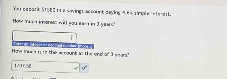 You deposit $1580 in a savings account paying 4.6% simple interest. 
How much interest will you earn in 3 years? 
Enter an integer or decimal number [more..] 
How much is in the account at the end of 3 years?
1797.56
0^4