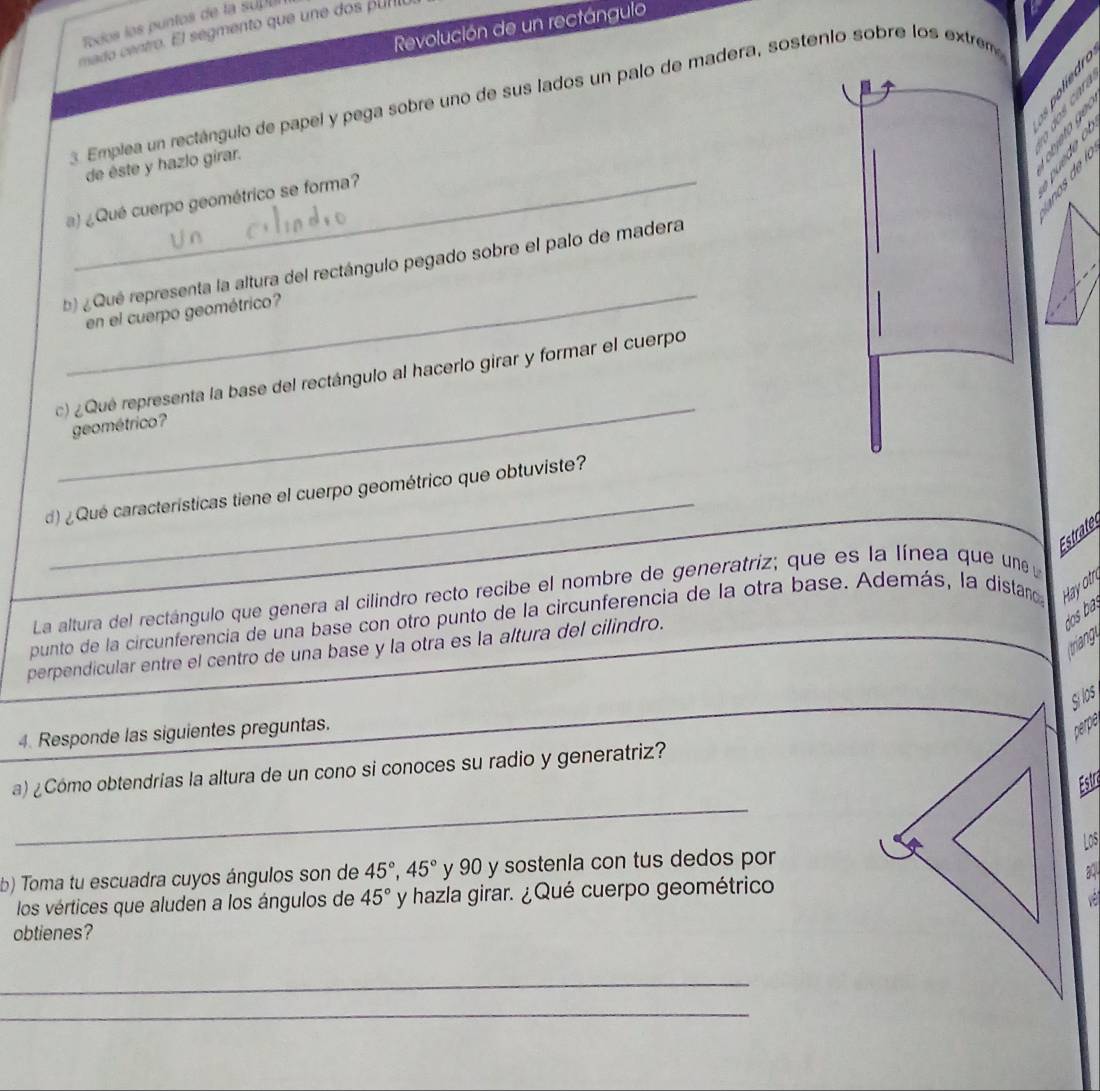 Todos los puntos de la supu 
Revolución de un rectángulo 
mado centro. El segmento que une dos punto 

3. Emplea un rectángulo de papel y pega sobre uno de sus lados un palo de madera, sostenio sobre los extrem 
《 》 
de éste y hazlo girar. 

2 
a) ¿Qué cuerpo geométrico se forma? 
_ 
b) ¿ Qué representa la altura del rectángulo pegado sobre el palo de madera 
en el cuerpo geométrico? 
_ 
c) ¿Qué representa la base del rectángulo al hacerlo girar y formar el cuerpo 
geométrico? 
_ 
d) ¿Qué características tiene el cuerpo geométrico que obtuviste? 
Estrate 
La altura del rectángulo que genera al cilindro recto recibe el nombre de generatriz; que es la línea que une 
punto de la circunferencia de una base con otro punto de la circunferencia de la otra base. Además, la distan Hayotr 
perpendicular entre el centro de una base y la otra es la altura del cilindro. 
dos 
triang 
Silos 
4. Responde las siguientes preguntas. 
perpó 
_ 
a) ¿Cómo obtendrias la altura de un cono si conoces su radio y generatriz? 
Estri 
Los 
b) Toma tu escuadra cuyos ángulos son de 45°, 45° y 90 y sostenla con tus dedos por 
los vértices que aluden a los ángulos de 45° y hazla girar. ¿Qué cuerpo geométrico 
a 
obtienes? 
_ 
_