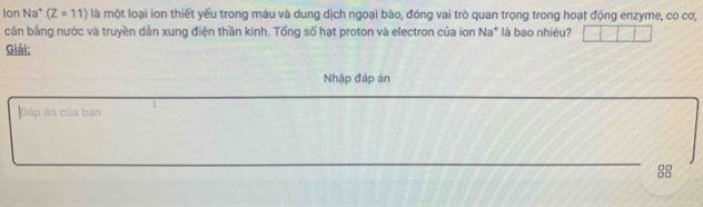 Ion Na^+ (Z=11) là một loại ion thiết yếu trong máu và dung dịch ngoại bào, đóng vai trò quan trọng trong hoạt động enzyme, co cơ, 
cận bằng nước và truyền dẫn xung điện thần kinh. Tống số hạt proton và electron của ion Na* là bao nhiêu? 
Giải: 
Nhập đáp án 
Đáp án của bạn 1 
_