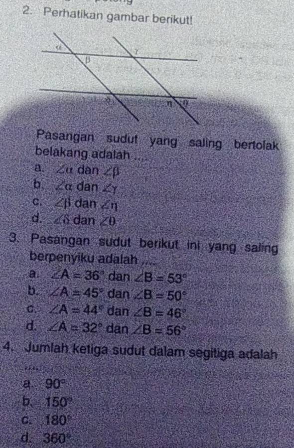 Perhatikan gambar berikut!
Pasangan sudut yang saling bertolak
belakang adalah ....
a. ∠ alpha dan ∠ beta
b 2alpha dan ∠ Y
C. ∠ beta dan ∠ eta
d. ∠ 6 dan ∠ 0
3. Pasangan sudut berikut ini yang saling
berpenyiku adalah ....
a ∠ A=36° dan ∠ B=53°
b. ∠ A=45° dan ∠ B=50°
C. ∠ A=44° dan ∠ B=46°
d. ∠ A=32° dan ∠ B=56°
4. Jumlah ketiga sudut dalam segitiga adalah
a. 90°
b 150°
C. 180°
d. 360°