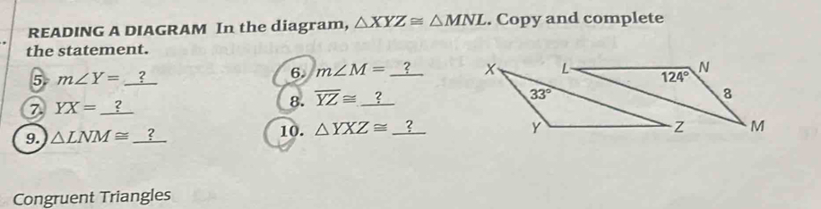 READING A DIAGRAM In the diagram, △ XYZ≌ △ MNL. Copy and complete
the statement.
5 m∠ Y=_ ?
6. m∠ M=_ ?
7 YX=_ ?
8. overline YZ≌ _ ?
10. 
9. △ LNM≌ _ ? △ YXZ≌ _ ?
Congruent Triangles