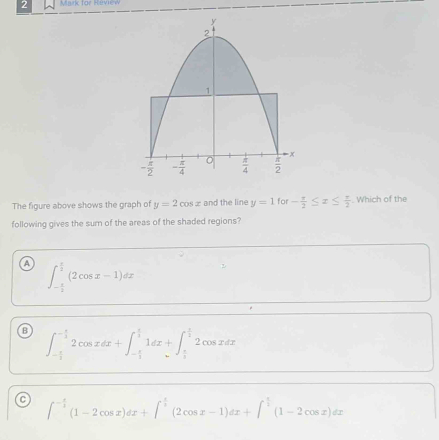 for Review
The figure above shows the graph of y=2cos x and the line y=1 for - π /2 ≤ x≤  π /2 . Which of the
following gives the sum of the areas of the shaded regions?
a ∈t _- π /2 ^ π /2 (2cos x-1)dx
B ∈t _- π /2 ^- π /3 2cos xdx+∈t _- π /3 ^ π /3 1dx+∈t _ π /3 ^ π /2 2cos xdx
∈t^(-frac x)3(1-2cos x)dx+∈t^(frac x)3(2cos x-1)dx+∈t^(frac x)2(1-2cos x)dx