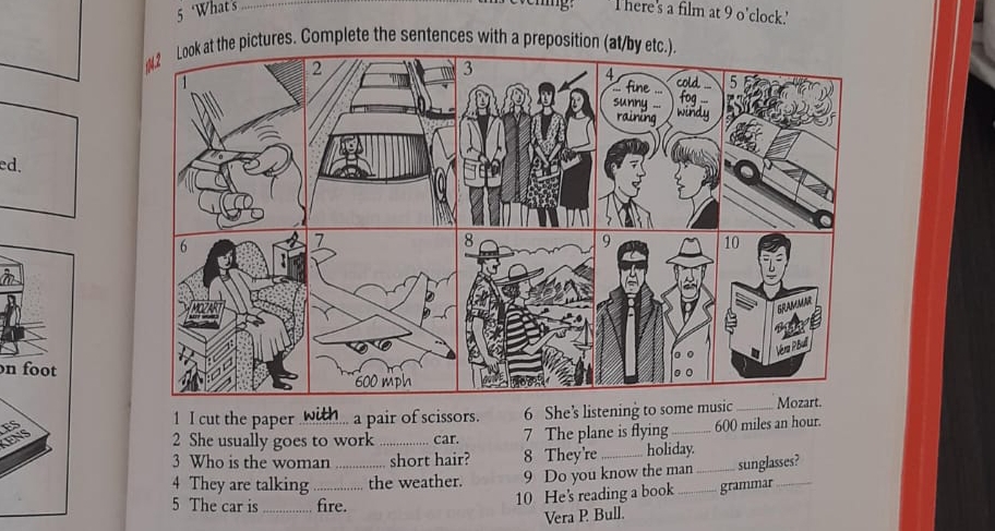 ing. 
5 ‘What's _l here's a film at 9 o'clock.' 
4.2 Look at the pictures. Complete the sentences with a preposition (at/by etc.). 
ed. 
n foot 
1 I cut the paper a pair of scissors. 6 She’s listening to some m 
ES ___ 
2 She usually goes to work_ car. 7 The plane is flying 600 miles an hour. 
3 Who is the woman short hair? 8 They're _holiday. 
4 They are talking __the weather. 9 Do you know the man _sunglasses? 
5 The car is _fire. 
10 He's reading a book grammar 
Vera P Bull.