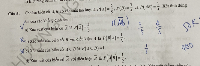 Cho hai biến cố A,B có xác suất lần lượt là P(A)= 2/5 , P(B)= 3/5  và P(AB)= 1/5 . Xét tính đúng 
Vsai của các khẳng định sau: 
a) Xác suất của biến cố overline A là P(overline A)= 3/5 . 
(b) Xác suất của biến cố B với điều kiện A là P(B|A)= 1/3 . 
( c) Xác suất của biến cố A∪ B là P(A∪ B)=1. 
) Xác suất của biến cố overline A với điều kiện overline B là P(overline A|overline B)= 1/2 .