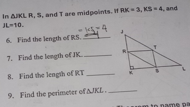 In △ JKLR , S, and T are midpoints. If RK=3, KS=4 , and
JL=10. 
6. Find the length of RS._ 
7. Find the length of JK._ 
8. Find the length of RT _ 
9. Find the perimeter of △ JKL. _ 
to n a me pa