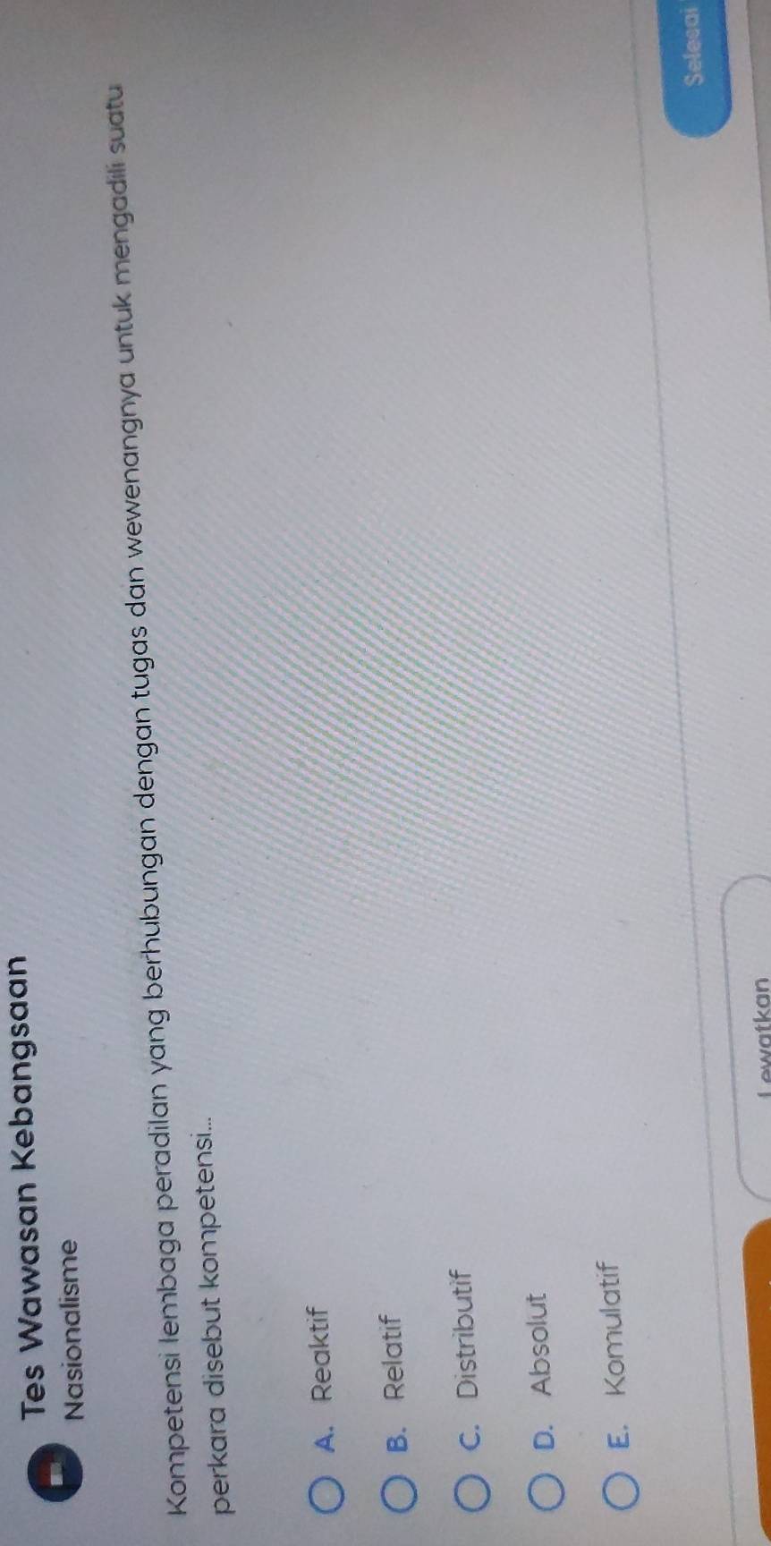 Tes Wawasan Kebangsaan
Nasionalisme
Kompetensi lembaga peradilan yang berhubungan dengan tugas dan wewenangnya untuk mengadili suatu
perkara disebut kompetensi...
A. Reaktif
B. Relatif
C. Distributif
D. Absolut
E. Komulatif
Selecai
Lewatkan