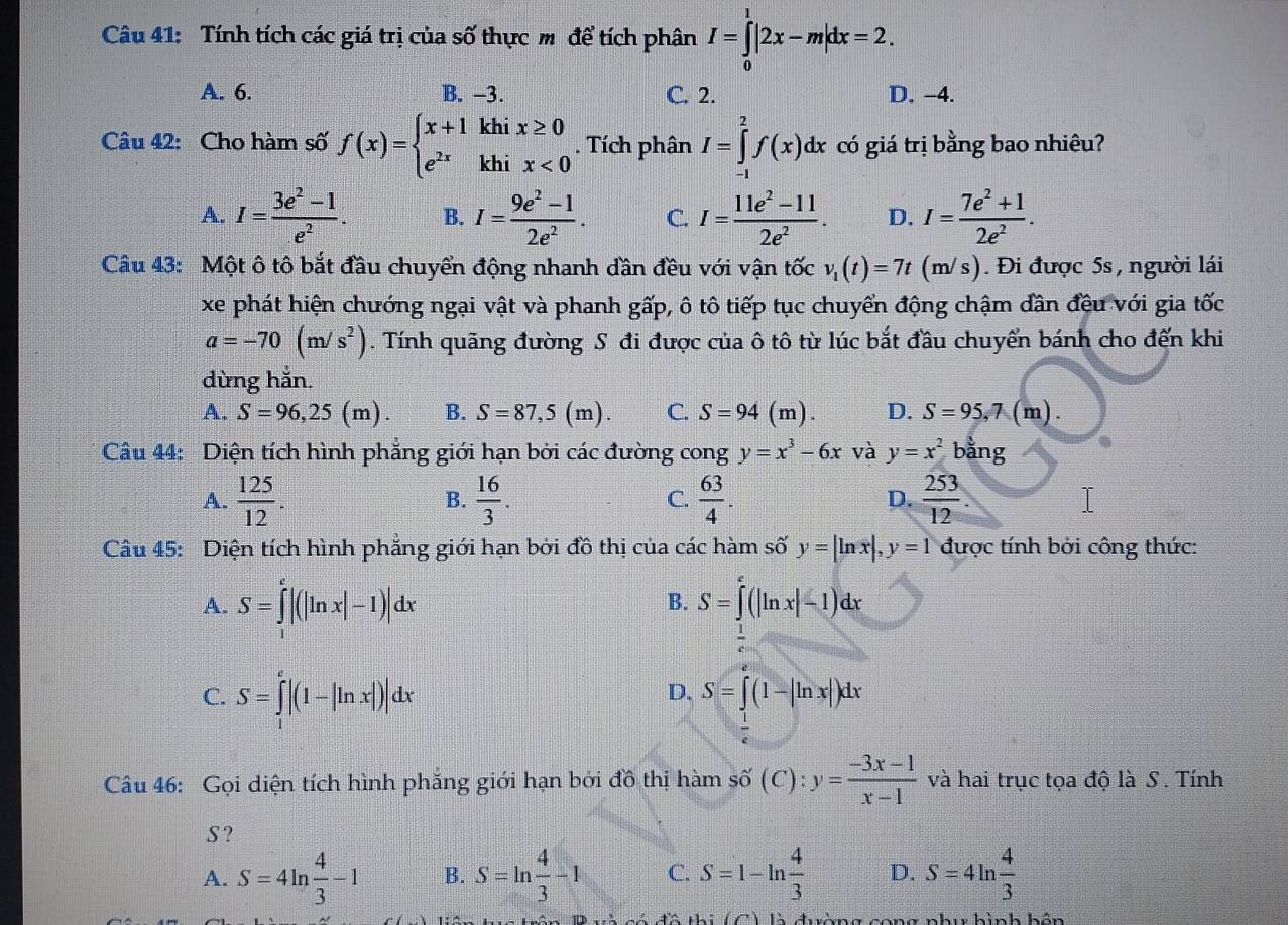 Tính tích các giá trị của số thực m để tích phân I=∈tlimits _0^(1|2x-m|dx=2.
A. 6. B. -3. C. 2. D. −4.
Câu 42: Cho hàm số f(x)=beginarray)l x+1khix≥ 0 e^(2x)khix<0endarray.. Tích phân I=∈tlimits _(-1)^2f(x)dx có giá trị bằng bao nhiêu?
A. I= (3e^2-1)/e^2 . B. I= (9e^2-1)/2e^2 . C. I= (11e^2-11)/2e^2 . D. I= (7e^2+1)/2e^2 .
Câu 43: Một ô tô bắt đầu chuyển động nhanh dần đều với vận tốc v_1(t)=7t(m/s). Đi được 5s, người lái
xe phát hiện chướng ngại vật và phanh gấp, ô tô tiếp tục chuyển động chậm dần đều với gia tốc
a=-70(m/s^2). Tính quãng đường S đi được của ô tô từ lúc bắt đầu chuyển bánh cho đến khi
dừng hắn.
A. S=96,25(m). B. S=87,5(m). C. S=94( m ) D. S=95,7(m).
Câu 44: Diện tích hình phẳng giới hạn bởi các đường cong y=x^3-6x và y=x^2 bằng
A.  125/12 .  16/3 . C.  63/4 . D.  253/12 .
B.
Câu 45: Diện tích hình phẳng giới hạn bởi đồ thị của các hàm số y=|ln x|,y=1 được tính bởi công thức:
A. S=∈tlimits^e|(|ln x|-1)|dx B. S=∈tlimits _e^(e(|ln x|-1)dx
C. S=∈tlimits _1^e|(1-|ln x|)|dx
D. S=∈t (1-|ln x|)dx
Câu 46: Gọi diện tích hình phẳng giới hạn bởi đồ thị hàm số (C):y=frac -3x-1)x-1 và hai trục tọa độ là S . Tính
S ?
A. S=4ln  4/3 -1 B. S=ln  4/3 -1 C. S=1-ln  4/3  D. S=4ln  4/3 
tô thị là đường cong nhu hình hôn