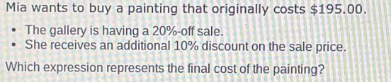 Mia wants to buy a painting that originally costs $195.00. 
The gallery is having a 20% -off sale. 
She receives an additional 10% discount on the sale price. 
Which expression represents the final cost of the painting?