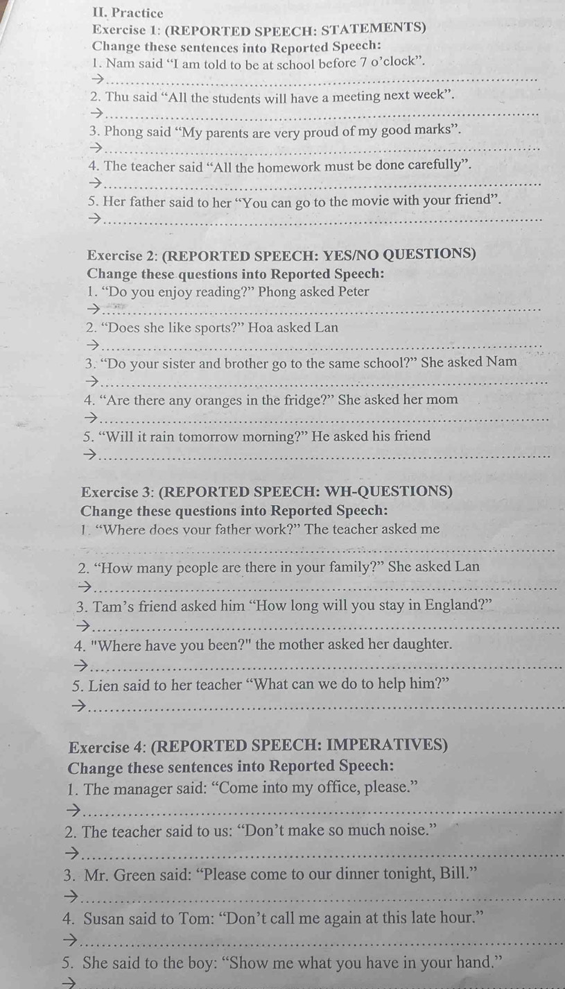 Practice 
Exercise 1: (REPORTED SPEECH: STATEMENTS) 
Change these sentences into Reported Speech: 
_ 
1. Nam said “I am told to be at school before 7 o’clock” 
2. Thu said “All the students will have a meeting next week”. 
_ 
_ 
3. Phong said “My parents are very proud of my good marks”. 
4. The teacher said “All the homework must be done carefully”. 
_ 
_ 
5. Her father said to her “You can go to the movie with your friend”. 
Exercise 2: (REPORTED SPEECH: YES/NO QUESTIONS) 
Change these questions into Reported Speech: 
_ 
1. “Do you enjoy reading?” Phong asked Peter 
2. “Does she like sports?” Hoa asked Lan 
_ 
3. “Do your sister and brother go to the same school ?'?'' She asked Nam 
_ 
4. “Are there any oranges in the fridge?” She asked her mom 
_ 
5. “Will it rain tomorrow morning?” He asked his friend 
_ 
Exercise 3: (REPORTED SPEECH: WH-QUESTIONS) 
Change these questions into Reported Speech: 
1. “Where does vour father work?” The teacher asked me 
_ 
2. “How many people are there in your family?” She asked Lan 
_ 
3. Tam’s friend asked him “How long will you stay in England?” 
_ 
4. "Where have you been' ?'' the mother asked her daughter. 
_ 
5. Lien said to her teacher “What can we do to help him?” 
_ 
Exercise 4: (REPORTED SPEECH: IMPERATIVES) 
Change these sentences into Reported Speech: 
1. The manager said: “Come into my office, please.” 
_ 
2. The teacher said to us: “Don’t make so much noise.” 
_ 
3. Mr. Green said: “Please come to our dinner tonight, Bill.” 
_ 
4. Susan said to Tom: “Don’t call me again at this late hour.” 
_ 
5. She said to the boy: “Show me what you have in your hand.”