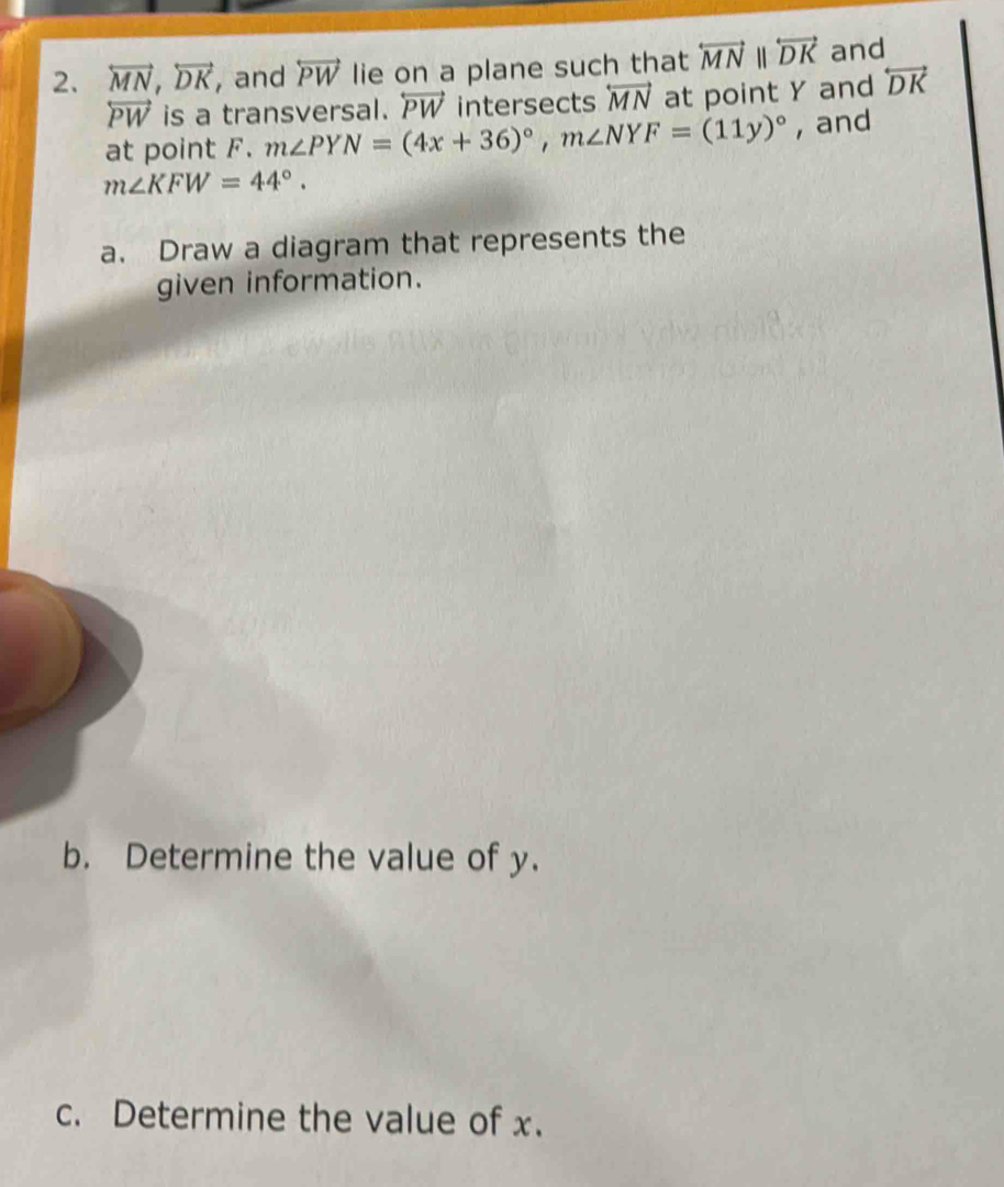 overleftrightarrow MN, overleftrightarrow DK , and overleftrightarrow PW lie on a plane such that overleftrightarrow MNparallel overleftrightarrow DK and
overleftrightarrow PW is a transversal. overleftrightarrow PW intersects overleftrightarrow MN at point Y and overleftrightarrow DK
at point F. m∠ PYN=(4x+36)^circ , m∠ NYF=(11y)^circ  , and
m∠ KFW=44°. 
a. Draw a diagram that represents the 
given information. 
b. Determine the value of y. 
c. Determine the value of x.