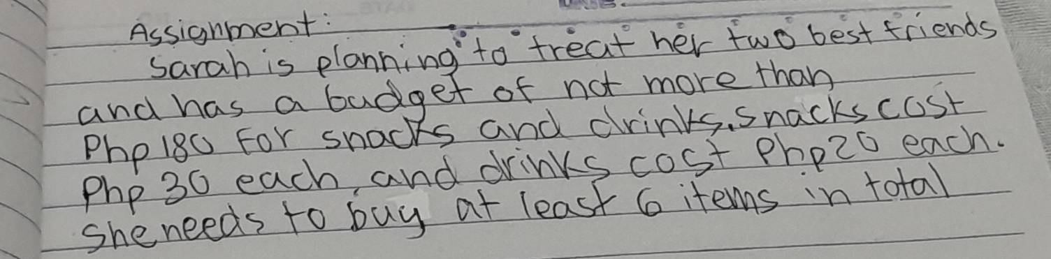 Assignment: 
Sarah is planning to treat her two best friends 
and has a budget of not more than
Phpi8o for snacks and drinks, snacks cost
Php 3c each, and drinks cost phozo each. 
she needs to buy at least 6 items in total